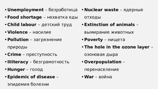 Unemployment – безработица Food shortage – нехватка еды Child labour – детский труд Violence – насилие Pollution – загрязнение природы Crime – преступность I ll iteracy – безграмотность Hunger – голод Epidemic  of disease – эпидемия болезни Nuclear waste – ядерные отходы Extinction of animals – вымирание животных Poverty – нищета The hole in the ozone layer – озоновая дыра Overpopulation – перенаселение War – война 