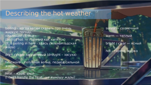 Describing the hot weather sunny — солнечный boiling – когда хотим сказать про очень жаркую погоду, «палящее солнце» (boiling hot — горячий как кипяток) warm — теплый (It is boiling in here - здесь сильная /адская жара) bright / clear — ясный dry – сухой, засушливый (drought – засуха) hot - горячо, жарко heatwave – тепловая волна, период сильной жары heat – жара, зной (I can't handle the heat. -н е выношу жары) 