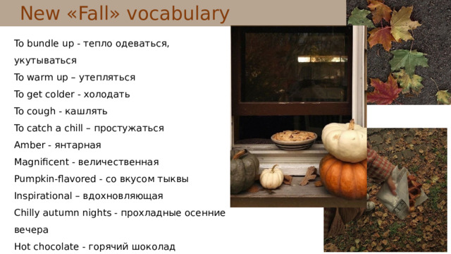 New « Fall »  vocabulary To bundle up - тепло одеваться, укутываться To warm up – утепляться To get colder - холодать To cough - кашлять To catch a chill – простужаться Amber - янтарная Magnificent - величественная Pumpkin-flavored - со вкусом тыквы Inspirational – вдохновляющая Chilly autumn nights - прохладные осенние вечера Hot chocolate - горячий шоколад To cough – кашлять To sneeze - чихать 