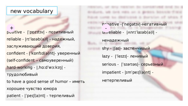 new vocabulary + - negative -|ˈneɡətɪv|-негативный positive - |ˈpɒzɪtɪv| - позитивный reliable - |rɪˈlaɪəb(ə)l| - надежный, заслуживающий доверия, unreliable - |ʌnrɪˈlaɪəb(ə)l| - ненадежный shy - |ʃaɪ|- застенчивый confident - |ˈkɒnfɪd(ə)nt|- уверенный (self-confident – самоуверенный) lazy - |ˈleɪzɪ|- ленивый hard-working - |ˌhɑːdˈwɜːkɪŋ| - трудолюбивый serious - |ˈsɪərɪəs|- серьезный to have a good sense of humor – иметь хорошее чувство юмора impatient - |ɪmˈpeɪʃ(ə)nt| - нетерпеливый patient - |ˈpeɪʃ(ə)nt| - терпеливый 