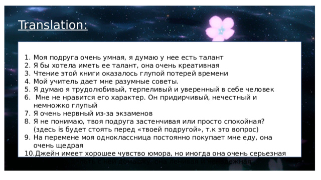 Translation: Моя подруга очень умная, я думаю у нее есть талант Я бы хотела иметь ее талант, она очень креативная Чтение этой книги оказалось глупой потерей времени Мой учитель дает мне разумные советы. Я думаю я трудолюбивый, терпеливый и уверенный в себе человек  Мне не нравится его характер. Он придирчивый, нечестный и немножко глупый Я очень нервный из-за экзаменов Я не понимаю, твоя подруга застенчивая или просто спокойная? (здесь is будет стоять перед «твоей подругой», т.к это вопрос) На перемене моя одноклассница постоянно покупает мне еду, она очень щедрая Джейн имеет хорошее чувство юмора, но иногда она очень серьезная Я не хочу делать с ней домашку, она ленивая и ненадежная 