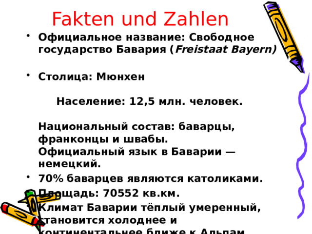 Fakten und Zahlen Официальное название: Свободное государство Бавария ( Freistaat Bayern)  Столица: Мюнхен Население: 12,5 млн. человек. Национальный состав: баварцы, франконцы и швабы.  Официальный язык в Баварии — немецкий. 70% баварцев являются католиками. Площадь: 70552 кв.км. Климат Баварии тёплый умеренный, становится холоднее и континентальнее ближе к Альпам.  