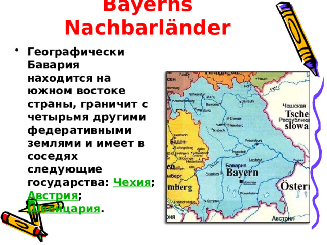 Bayerns Nachbarländer Географически Бавария находится на южном востоке страны, граничит с четырьмя другими федеративными землями и имеет в соседях следующие государства: Чехия ; Австрия ; Швейцария . 