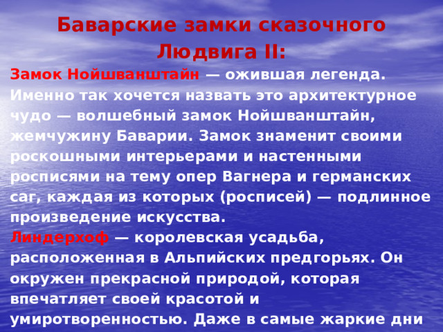 Баварские замки сказочного Людвига II: Замок Нойшванштайн — ожившая легенда. Именно так хочется назвать это архитектурное чудо — волшебный замок Нойшванштайн, жемчужину Баварии. Замок знаменит своими роскошными интерьерами и настенными росписями на тему опер Вагнера и германских саг, каждая из которых (росписей) — подлинное произведение искусства. Линдерхоф  — королевская усадьба, расположенная в Альпийских предгорьях. Он окружен прекрасной природой, которая впечатляет своей красотой и умиротворенностью. Даже в самые жаркие дни здесь сохраняется зелень, луга полны трав, а пение птиц создает атмосферу сказки.   