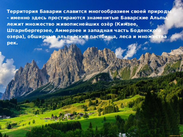 Территория Баварии славится многообразием своей природы - именно здесь простираются знаменитые Баварские Альпы, лежит множество живописнейших озёр (Кимзее, Штарнбергерзее, Аммерзее и западная часть Боденского озера), обширные альпийские пастбища, леса и множества рек.   