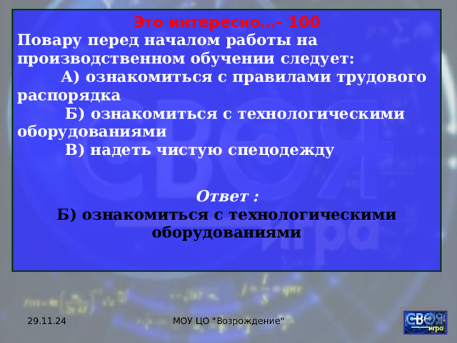 Это интересно…– 100 Повару перед началом работы на производственном обучении следует:  А) ознакомиться с правилами трудового распорядка  Б) ознакомиться с технологическими оборудованиями  В) надеть чистую спецодежду  Ответ : Б) ознакомиться с технологическими оборудованиями  29.11.24 МОУ ЦО 