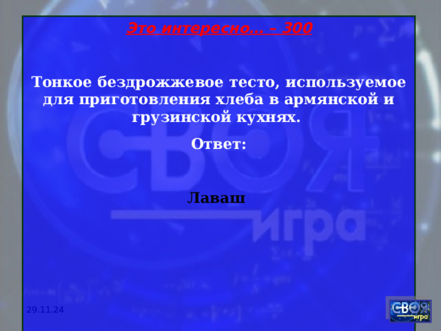 Это интересно… – 300 Тонкое бездрожжевое тесто, используемое для приготовления хлеба в армянской и грузинской кухнях. Ответ:  Лаваш       29.11.24 