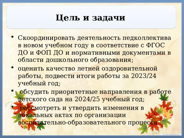 Цель и задачи Скоординировать деятельность педколлектива  в новом учебном году в соответствие с ФГОС ДО и ФОП ДО и нормативными документами в области дошкольного образования; оценить качество летней оздоровительной работы, подвести итоги работы за 2023/24 учебный год;  обсудить приоритетные направления в работе детского сада на 2024/25 учебный год;  рассмотреть и утвердить изменения в локальных актах по организации воспитательно-образовательного процесса 