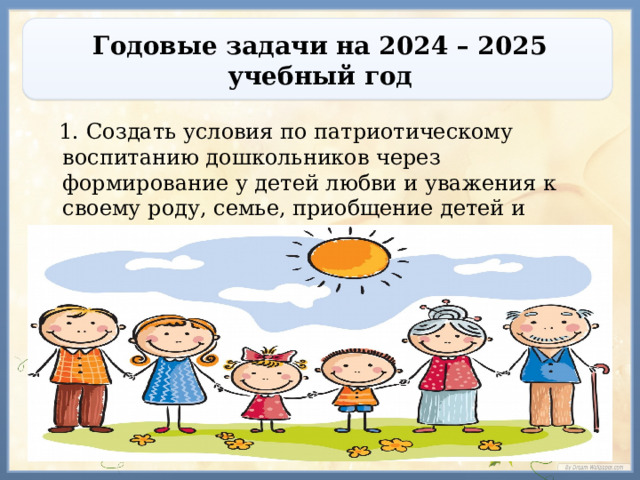 Годовые задачи на 2024 – 2025 учебный год  1. Создать условия по патриотическому воспитанию дошкольников через формирование у детей любви и уважения к своему роду, семье, приобщение детей и родителей к семейным ценностям.  