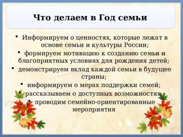 Что делаем в Год семьи Информируем о ценностях, которые лежат в основе семьи и культуры России; формируем мотивацию к созданию семьи и благоприятных условиях для рождения детей; демонстрируем вклад каждой семьи в будущее страны; информируем о мерах поддержки семей; рассказываем о доступных возможностях; проводим семейно-ориентированные мероприятия 