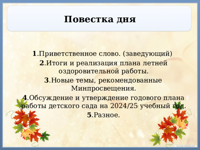 Повестка дня  1 .Приветственное слово. (заведующий)  2 . Итоги и реализация плана летней оздоровительной работы.  3 .Новые темы, рекомендованные Минпросвещения.  4 .Обсуждение и утверждение годового плана работы детского сада на 2024/25 учебный год.  5 .Разное. 