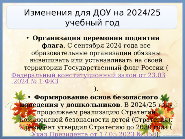 Изменения для ДОУ на 2024/25 учебный год Организация церемонии поднятия флага . С сентября 2024 года все образовательные организации обязаны вывешивать или устанавливать на своей территории Государственный флаг России ( Федеральный конституционный закон от 23.03.2024 № 1-ФКЗ ). Формирование основ безопасного поведения у дошкольников . В 2024/25 году продолжаем реализацию Стратегии комплексной безопасности детей (Стратегия). Президент утвердил Стратегию до 2030 года ( Указ Президента от 17.05.2023 № 358 ). 