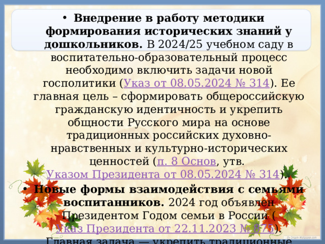 Внедрение в работу методики формирования исторических знаний у дошкольников.  В 2024/25 учебном саду в воспитательно-образовательный процесс необходимо включить задачи новой госполитики ( Указ от 08.05.2024 № 314 ). Ее главная цель – сформировать общероссийскую гражданскую идентичность и укрепить общности Русского мира на основе традиционных российских духовно-нравственных и культурно-исторических ценностей ( п. 8 Основ , утв. Указом Президента от 08.05.2024 № 314 ).  Новые формы взаимодействия с семьями воспитанников. 2024 год объявлен Президентом Годом семьи в России ( Указ Президента от 22.11.2023 № 875 ). Главная задача — укрепить традиционные семейные ценности и институт семьи в целом, а также создать условия для гармоничного развития и воспитания детей.  