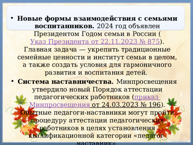 Новые формы взаимодействия с семьями воспитанников. 2024 год объявлен Президентом Годом семьи в России ( Указ Президента от 22.11.2023 № 875 ). Главная задача — укрепить традиционные семейные ценности и институт семьи в целом, а также создать условия для гармоничного развития и воспитания детей.  Система наставничества. Минпросвещения утвердило новый Порядок аттестации педагогических работников ( приказ Минпросвещения от 24.03.2023 № 196 ). Опытные педагоги-наставники могут пройти процедуру аттестации педагогических работников в целях установления квалификационной категории «педагог-наставник». 