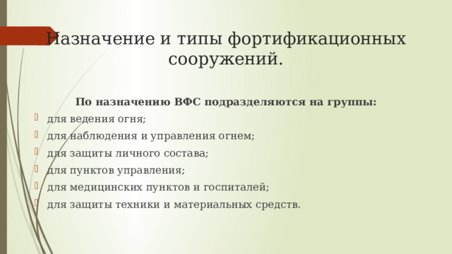 Назначение и типы фортификационных сооружений. По назначению ВФС подразделяются на группы: для ведения огня; для наблюдения и управления огнем; для защиты личного состава; для пунктов управления; для медицинских пунктов и госпиталей; для защиты техники и материальных средств. 