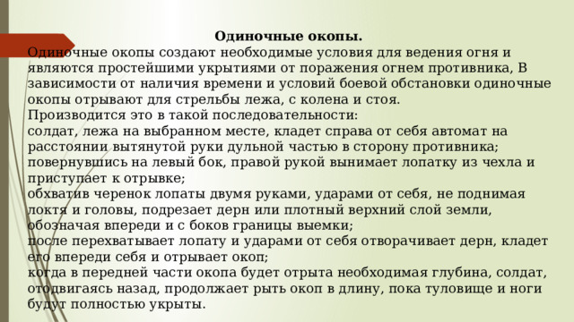 Одиночные окопы. Одиночные окопы создают необходимые условия для ведения огня и являются простейшими укрытиями от поражения огнем противника, В зависимости от наличия времени и условий боевой обстановки одиночные окопы отрывают для стрельбы лежа, с колена и стоя. Производится это в такой последовательности: солдат, лежа на выбранном месте, кладет справа от себя автомат на расстоянии вытянутой руки дульной частью в сторону противника; повернувшись на левый бок, правой рукой вынимает лопатку из чехла и приступает к отрывке; обхватив черенок лопаты двумя руками, ударами от себя, не поднимая локтя и головы, подрезает дерн или плотный верхний слой земли, обозначая впереди и с боков границы выемки; после перехватывает лопату и ударами от себя отворачивает дерн, кладет его впереди себя и отрывает окоп; когда в передней части окопа будет отрыта необходимая глубина, солдат, отодвигаясь назад, продолжает рыть окоп в длину, пока туловище и ноги будут полностью укрыты. 