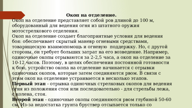 Окоп на отделение. Окоп на отделение представляет собой ров длиной до 100 м, оборудованный для ведения огня из штатного оружия мотострелкового отделения. Окоп на отделение создает благоприятные условия для ведения боя: обеспечивает скрытый маневр огневыми средствами, товарищескую взаимопомощь и огневую поддержку. Но, с другой стороны, он требует больших затрат на его возведение. Например, одиночные окопы отрываются за 2-2,5 часа, а окоп на отделение за 10-12 часов. Поэтому, в целях обеспечения постоянной готовности к бою, устройство окопа на отделение начинается с отрывки одиночных окопов, которые затем соединяются рвом. В связи с этим окоп на отделение устраивается в несколько этапов. Первый этап - отрывка одиночных стрелковых окопов для ведения огня из положения стоя или последовательно - для стрельбы лежа, с колена, стоя. Второй этап - одиночные окопы соединяются рвом глубиной 50-60 см. Из-за недостатка грунта бруствер отсыпается только со стороны фронта, обеспечивая общую высоту закрытия 100-120 см. 