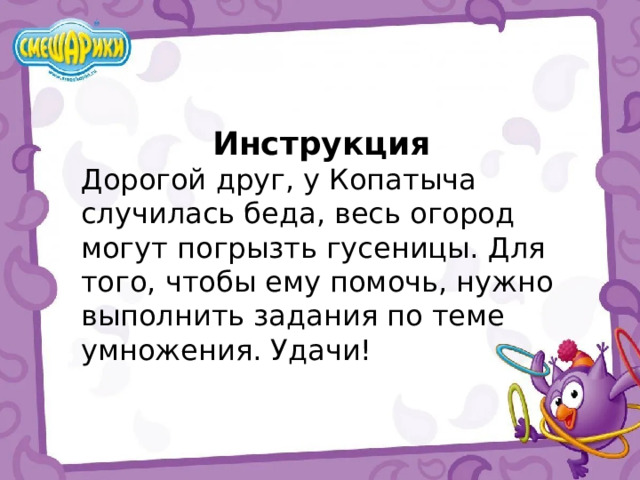 Инструкция Дорогой друг, у Копатыча случилась беда, весь огород могут погрызть гусеницы. Для того, чтобы ему помочь, нужно выполнить задания по теме умножения. Удачи! 