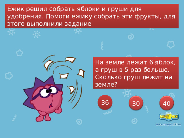 Ежик решил собрать яблоки и груши для удобрения. Помоги ежику собрать эти фрукты, для этого выполнили задание На земле лежат 6 яблок, а груш в 5 раз больше. Сколько груш лежит на земле? 36 30 40 