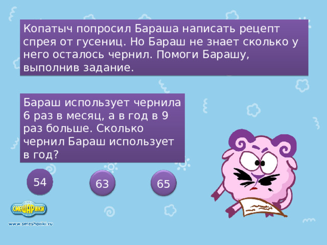 Копатыч попросил Бараша написать рецепт спрея от гусениц. Но Бараш не знает сколько у него осталось чернил. Помоги Барашу, выполнив задание. Бараш использует чернила 6 раз в месяц, а в год в 9 раз больше. Сколько чернил Бараш использует в год? 54 63 65 