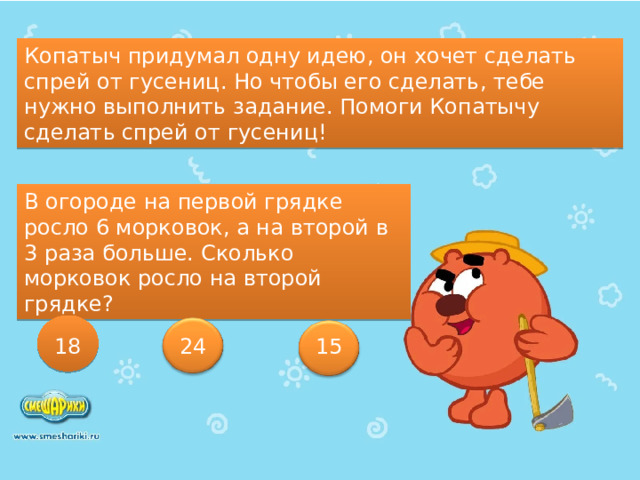 Копатыч придумал одну идею, он хочет сделать спрей от гусениц. Но чтобы его сделать, тебе нужно выполнить задание. Помоги Копатычу сделать спрей от гусениц! В огороде на первой грядке росло 6 морковок, а на второй в 3 раза больше. Сколько морковок росло на второй грядке? 18 24 15 