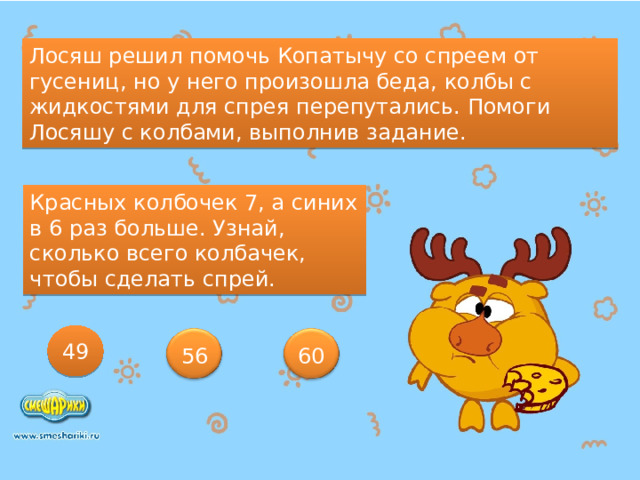 Лосяш решил помочь Копатычу со спреем от гусениц, но у него произошла беда, колбы с жидкостями для спрея перепутались. Помоги Лосяшу с колбами, выполнив задание. Красных колбочек 7, а синих в 6 раз больше. Узнай, сколько всего колбачек, чтобы сделать спрей. 49 56 60 