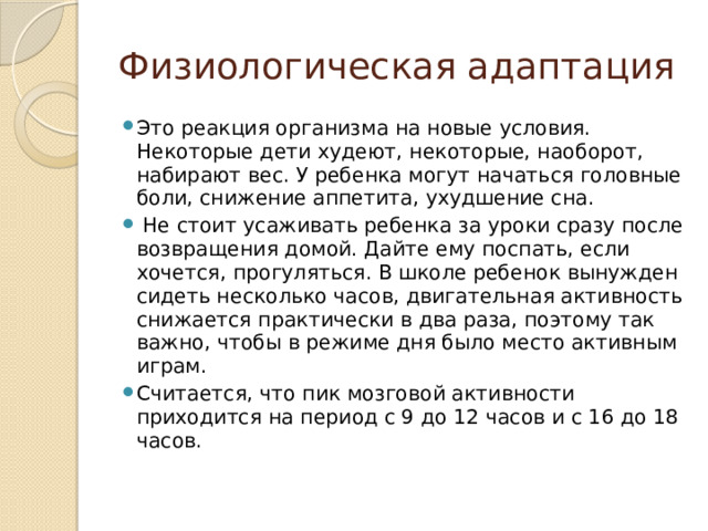 Физиологическая адаптация Это реакция организма на новые условия. Некоторые дети худеют, некоторые, наоборот, набирают вес. У ребенка могут начаться головные боли, снижение аппетита, ухудшение сна.  Не стоит усаживать ребенка за уроки сразу после возвращения домой. Дайте ему поспать, если хочется, прогуляться. В школе ребенок вынужден сидеть несколько часов, двигательная активность снижается практически в два раза, поэтому так важно, чтобы в режиме дня было место активным играм. Считается, что пик мозговой активности приходится на период с 9 до 12 часов и с 16 до 18 часов. 