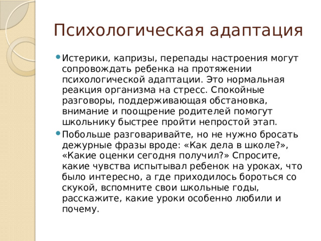Психологическая адаптация Истерики, капризы, перепады настроения могут сопровождать ребенка на протяжении психологической адаптации. Это нормальная реакция организма на стресс. Спокойные разговоры, поддерживающая обстановка, внимание и поощрение родителей помогут школьнику быстрее пройти непростой этап. Побольше разговаривайте, но не нужно бросать дежурные фразы вроде: «Как дела в школе?», «Какие оценки сегодня получил?» Спросите, какие чувства испытывал ребенок на уроках, что было интересно, а где приходилось бороться со скукой, вспомните свои школьные годы, расскажите, какие уроки особенно любили и почему. 