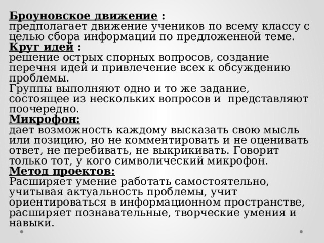 Броуновское движение : предполагает движение учеников по всему классу с целью сбора информации по предложенной теме.  Круг идей : решение острых спорных вопросов, создание перечня идей и привлечение всех к обсуждению проблемы. Группы выполняют одно и то же задание, состоящее из нескольких вопросов и представляют поочередно.  Микрофон:  дает возможность каждому высказать свою мысль или позицию, но не комментировать и не оценивать ответ, не перебивать, не выкрикивать. Говорит только тот, у кого символический микрофон. Метод проектов: Расширяет умение работать самостоятельно, учитывая актуальность проблемы, учит ориентироваться в информационном пространстве, расширяет познавательные, творческие умения и навыки.   