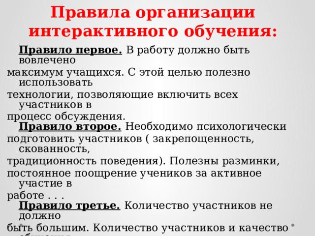 Правила организации интерактивного обучения:   Правило первое.  В работу должно быть вовлечено максимум учащихся. С этой целью полезно использовать технологии, позволяющие включить всех участников в процесс обсуждения.  Правило второе.  Необходимо психологически подготовить участников ( закрепощенность, скованность, традиционность поведения). Полезны разминки, постоянное поощрение учеников за активное участие в работе . . .  Правило третье.  Количество участников не должно быть большим. Количество участников и качество обучения могут оказаться в прямой зависимости. В работе не должны принимать участие более 30 человек. Только при этом условии возможна продуктивная работа в малых группах.   