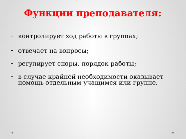 Функции преподавателя: контролирует ход работы в группах;   отвечает на вопросы;   регулирует споры, порядок работы;   в случае крайней необходимости оказывает помощь отдельным учащимся или группе.    