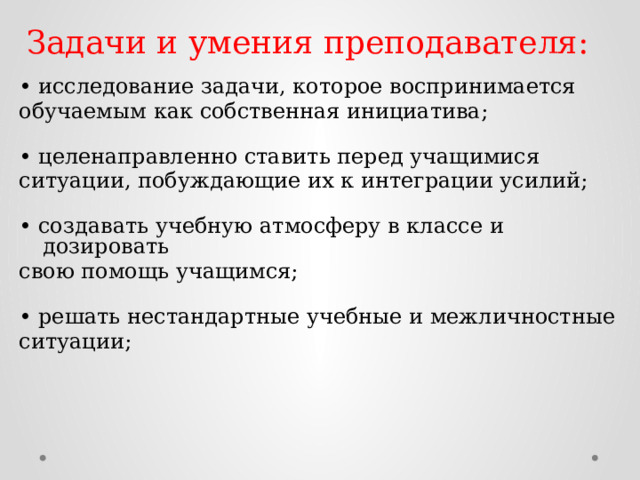 Задачи и умения преподавателя: • исследование задачи, которое воспринимается обучаемым как собственная инициатива;   • целенаправленно ставить перед учащимися ситуации, побуждающие их к интеграции усилий;   • создавать учебную атмосферу в классе и дозировать свою помощь учащимся;   • решать нестандартные учебные и межличностные ситуации;   