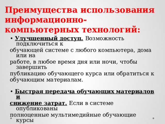 Преимущества использования информационно-компьютерных технологий: • Улучшенный доступ.  Возможность подключиться к обучающей системе с любого компьютера, дома или на работе, в любое время дня или ночи, чтобы завершить публикацию обучающего курса или обратиться к обучающим материалам.   • Быстрая передача обучающих материалов и снижение затрат.  Если в системе опубликованы полноценные мультимедийные обучающие курсы (курсы-симуляторы, видеолекции), можно делать упор на самостоятельную работу обучающихся.   