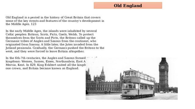 Old England Old England is a period in the history of Great Britain that covers some of the key events and features of the country's development in the Middle Ages. 123 In the early Middle Ages, the islands were inhabited by several Celtic peoples: Britons, Scots, Picts, Gaels, Welsh. To protect themselves from the Scots and Picts, the Britons called up the Germanic tribes of Angles and Saxons from the continent, who originated from Saxony. A little later, the Jutes invaded from the Jutland peninsula. Gradually, the Germans pushed the Britons to the west, and they were forced to leave Britain altogether. In the 6th-7th centuries, the Angles and Saxons formed several kingdoms: Wessex, Sussex, Essex, Northambria, East Anglia, Mercia, Kent. In 829, King Eckbert united all the kingdoms under one crown, and Britain became known as England.  