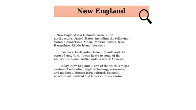 New England  New England is a historical area in the northeastern United States, including the following states: Connecticut, Maine, Massachusetts, New Hampshire, Rhode Island, Vermont.  It borders the Atlantic Ocean, Canada and the state of New York. It was home to some of the earliest European settlements in North America.  Today, New England is one of the world's major centers of education, high technology, insurance, and medicine. Boston is its cultural, financial, educational, medical and transportation center.  