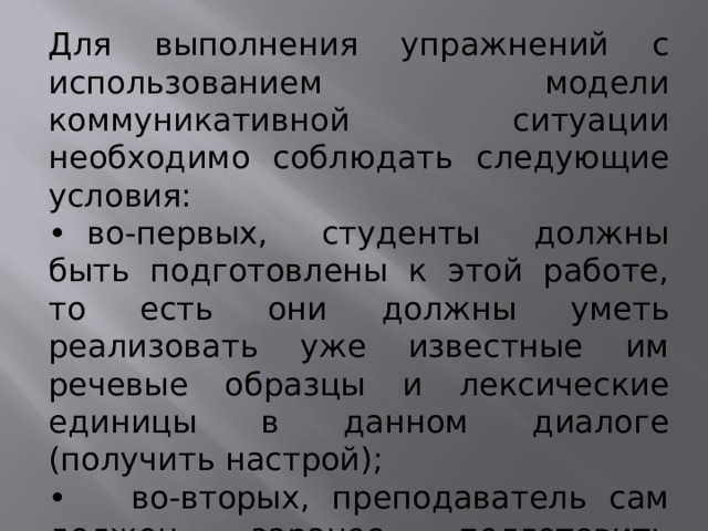 Для выполнения упражнений с использованием модели коммуникативной ситуации необходимо соблюдать следующие условия: •   во-первых, студенты должны быть подготовлены к этой работе, то есть они должны уметь реализовать уже известные им речевые образцы и лексические единицы в данном диалоге (получить настрой); •   во-вторых, преподаватель сам должен заранее подготовить необходимые картинки.      