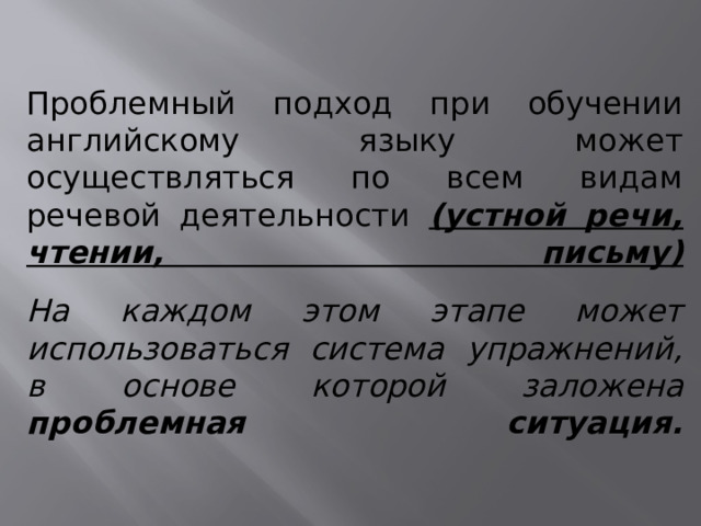 Проблемный подход при обучении английскому языку может осуществляться по всем видам речевой деятельности (устной речи, чтении, письму)   На каждом этом этапе может использоваться система упражнений, в основе которой заложена проблемная ситуация.    