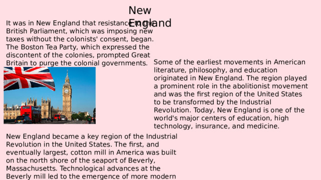New England It was in New England that resistance to the British Parliament, which was imposing new taxes without the colonists' consent, began. The Boston Tea Party, which expressed the discontent of the colonies, prompted Great Britain to purge the colonial governments. Some of the earliest movements in American literature, philosophy, and education originated in New England. The region played a prominent role in the abolitionist movement and was the first region of the United States to be transformed by the Industrial Revolution. Today, New England is one of the world's major centers of education, high technology, insurance, and medicine. New England became a key region of the Industrial Revolution in the United States. The first, and eventually largest, cotton mill in America was built on the north shore of the seaport of Beverly, Massachusetts. Technological advances at the Beverly mill led to the emergence of more modern textile mills. 