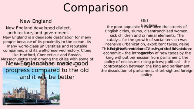Comparison New England Old England the poor population that filled the streets of English cities, slums, disenfranchised women, sick children and criminal elements. The catalyst for the growth of social tension was intensive urbanization, exorbitant taxes, rising food prices, rents and the high cost of basic goods. New England developed dialect, architecture, and government. New England is a desirable destination for many people because of its proximity to the ocean, its many world-class universities and reputable companies, and its well-preserved history. Cities like Hartford, Connecticut and Boston, Massachusetts rank among the cities with some of the highest quality of life in the U.S. The English Revolution. Causes of the Revolution: economic – the introduction of new taxes by the king without permission from parliament, the policy of enclosure, rising prices; political – the confrontation between the king and parliament, the dissolution of parliament, short-sighted foreign policy. New England has made good progress compared to the old and it will be better 