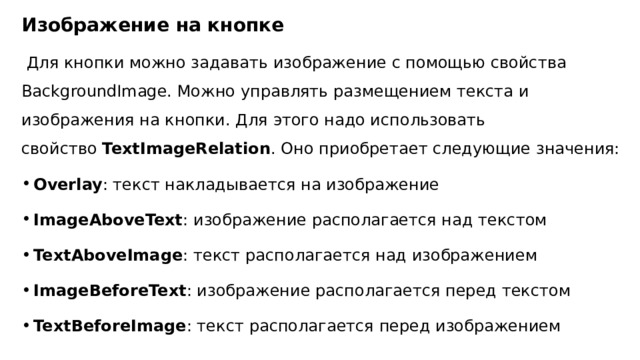 Изображение на кнопке  Для кнопки можно задавать изображение с помощью свойства BackgroundImage. Можно управлять размещением текста и изображения на кнопки. Для этого надо использовать свойство  TextImageRelation . Оно приобретает следующие значения: Overlay : текст накладывается на изображение ImageAboveText : изображение располагается над текстом TextAboveImage : текст располагается над изображением ImageBeforeText : изображение располагается перед текстом TextBeforeImage : текст располагается перед изображением 