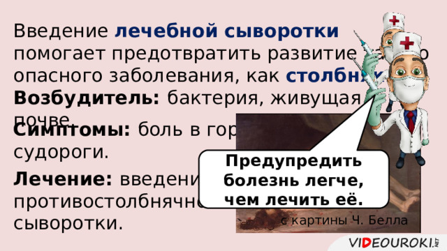 Введение лечебной сыворотки помогает предотвратить развитие такого опасного заболевания, как столбняк . Возбудитель: бактерия, живущая в почве. Симптомы: боль в горле, судороги. Предупредить болезнь легче, чем лечить её. Лечение: введение противостолбнячной сыворотки. с картины Ч. Белла 