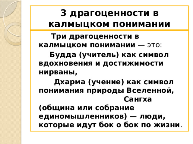 3 драгоценности в калмыцком понимании  Три драгоценности в калмыцком понимании  — это:   Будда (учитель) как символ вдохновения и достижимости нирваны,  Дхарма (учение) как символ понимания природы Вселенной, Сангха (община или собрание единомышленников) — люди, которые идут бок о бок по жизни .  
