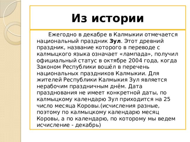 Из истории  Ежегодно в декабре в Калмыкии отмечается национальный праздник  Зул . Этот древний праздник, название которого в переводе с калмыцкого языка означает «лампада», получил официальный статус в октябре 2004 года, когда Законом Республики вошёл в перечень национальных праздников Калмыкии. Для жителей Республики Калмыкия Зул является нерабочим праздничным днём. Дата празднования не имеет конкретной даты, по калмыцкому календарю Зул приходится на 25 число месяца Коровы.(исчисления разные, поэтому по калмыцкому календарю месяц Коровы, а по календарю, по которому мы ведем исчисление - декабрь) 