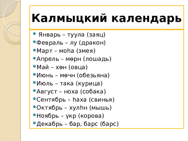 Калмыцкий календарь  Январь – туула (заяц) Февраль – лу (дракон) Март – моһа (змея) Апрель – мөрн (лошадь) Май – хөн (овца) Июнь – мөчн (обезьяна) Июль – така (курица) Август – ноха (собака) Сентябрь – һaxa (свинья) Октябрь – хулһн (мышь) Ноябрь – үкр (корова) Декабрь – бар, барс (барс) 