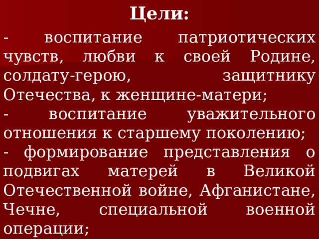 Цели: - воспитание патриотических чувств, любви к своей Родине, солдату-герою, защитнику Отечества, к женщине-матери; - воспитание уважительного отношения к старшему поколению; - формирование представления о подвигах матерей в Великой Отечественной войне, Афганистане, Чечне, специальной военной операции; - актуализация и закрепление знаний по истории нашей страны. 