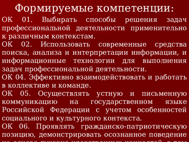 Формируемые компетенции: ОК 01. Выбирать способы решения задач профессиональной деятельности применительно к различным контекстам. ОК 02. Использовать современные средства поиска, анализа и интерпретации информации, и информационные технологии для выполнения задач профессиональной деятельности. ОК 04. Эффективно взаимодействовать и работать в коллективе и команде. ОК 05. Осуществлять устную и письменную коммуникацию на государственном языке Российской Федерации с учетом особенностей социального и культурного контекста. ОК 06. Проявлять гражданско-патриотическую позицию, демонстрировать осознанное поведение на основе духовно-нравственных ценностей, в том числе с учетом гармонизации межнациональных и межрелигиозных отношений, применять стандарты антикоррупционного поведения. 