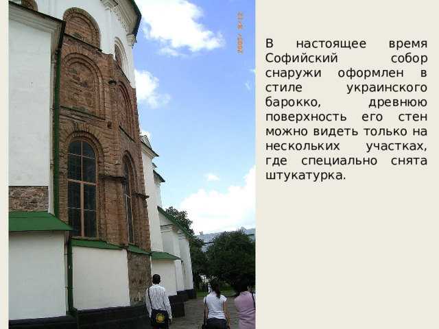 В настоящее время Софийский собор снаружи оформлен в стиле украинского барокко, древнюю поверхность его стен можно видеть только на нескольких участках, где специально снята штукатурка. 