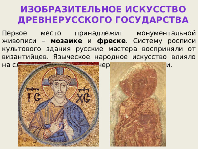 Изобразительное искусство  Древнерусского государства Первое место принадлежит монументальной живописи – мозаике и фреске . Систему росписи культового здания русские мастера восприняли от византийцев. Языческое народное искусство влияло на сложение приемов древнерусской живописи. 