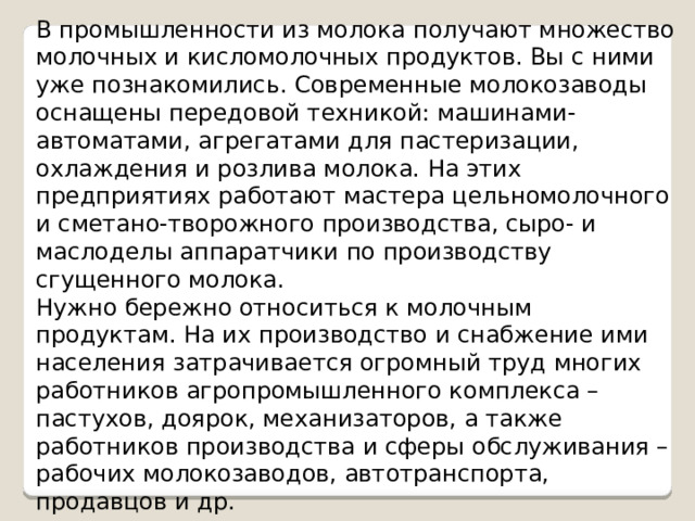 В промышленности из молока получают множество молочных и кисломолочных продуктов. Вы с ними уже познакомились. Современные молокозаводы оснащены передовой техникой: машинами-автоматами, агрегатами для пастеризации, охлаждения и розлива молока. На этих предприятиях работают мастера цельномолочного и сметано-творожного производства, сыро- и маслоделы аппаратчики по производству сгущенного молока. Нужно бережно относиться к молочным продуктам. На их производство и снабжение ими населения затрачивается огромный труд многих работников агропромышленного комплекса – пастухов, доярок, механизаторов, а также работников производства и сферы обслуживания – рабочих молокозаводов, автотранспорта, продавцов и др. 