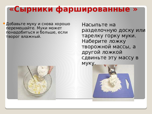 «Сырники фаршированные » Добавьте муку и снова хорошо перемешайте. Муки может понадобиться и больше, если творог влажный. Насыпьте на разделочную доску или тарелку горку муки. Наберите ложку творожной массы, а другой ложкой сдвиньте эту массу в муку. 
